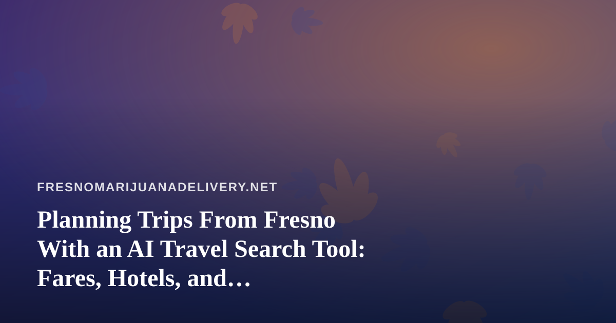 Planning Trips From Fresno With an AI Travel Search Tool: Fares, Hotels, and Cannabis-Aware Packing